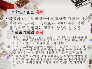 * 학습기회의 조직
① 계단식 모형(staircase model) : 학생들이 이수해야 할
코스가 미리 선형적으로 정해져 있고, 먼저 배운 것을
기점으로 앞으로 배워야 할 것을 준비
② 거미집 모형(spiderweb model) : 교육과정 설계자가
교사에게 여러 종류 연구 과제나 교재, 학습 활동을 제
공, 교사는 이를 활용해 다양한 결과를 얻도록 조직
어느 한 모형의 유익성 보다 교육과정을 어떻게 계열화 할
것인가의 문제는 여러 종류의 다양한 문제에 대처하는
학생들의 준비성이나 교육에 대한 견해에 달려있다고
봄
* 학습기회의 유형
• 목표와 내용이 학생들에게 교육적 결과를 가
져올 수 있도록 교육목표와 교육내용을 적합
한 형태로 변형하는 교육적 상상력을 동원
 