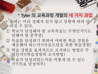 * Tyler 의 교육과정 개발의 네 가지 과업
• 순서는 미리 정해져 있지 않고 상황에 따라 달
라질 수 있다.
① 학교가 달성해야 할 교육목표는 무엇인가?(도
달해야 할 종착점)
② 목표를 달성하기 위하여 어떠한 학습 경험을
제공해야 하는가?(목표도달을 위한 학습경험)
③ 학습 경험을 효과적으로 조직하는 방법은 무
엇인가?(학습경험의 조직방법)
④ 목표가 달성되었는지를 어떻게 알 수 있는
가?(목표 달성여부)
 