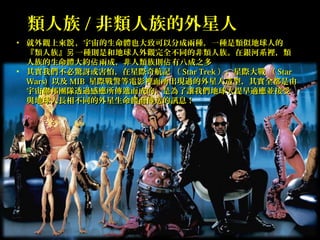Page 21
類人族類人族 // 非類人族的外星人非類人族的外星人
• 就外觀上來 ，宇宙的生命體也大致可以分成兩種，一種是類似地球人的說就外觀上來 ，宇宙的生命體也大致可以分成兩種，一種是類似地球人的說
『類人族』 一種則是和地球人外觀完全不同的非類人族。在銀河系裡，類另『類人族』 一種則是和地球人外觀完全不同的非類人族。在銀河系裡，類另
人族的生命體大約 兩成，非人類族則 有八成之多佔 佔人族的生命體大約 兩成，非人類族則 有八成之多佔 佔
• 其實我們不必驚訝或害怕，在星際奇航記 （其實我們不必驚訝或害怕，在星際奇航記 （ Star TrekStar Trek ），星際大戰 （），星際大戰 （ StarStar
Wars)Wars) 以及以及 MIBMIB 星際戰警等電影裡面所出現過的外星人造型，其實全都是由星際戰警等電影裡面所出現過的外星人造型，其實全都是由
宇宙聯邦團隊透過感應所傳遞而成的，是為了讓我們地球人提早適應並接受宇宙聯邦團隊透過感應所傳遞而成的，是為了讓我們地球人提早適應並接受
與地球人長相不同的外星生命體而傳送的訊息！與地球人長相不同的外星生命體而傳送的訊息！
 