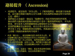 Page 29
迎接提升 （迎接提升 （ Ascension)Ascension)
• 所謂提升，就是取得『多次元性』！了解到我們是一個充滿宇宙和諧
愛，而且擁有無限可能的完美生命體！因為我們原來就是與宇宙的核
心是一體的！
• 我們現在正身處於一個成為『集體時空』的思考與時間的世界裡，一
個由我們大腦系統所想像出來的影片當中！隨著我們的提升，不久的
將來，會有很多人陸陸續續地從這個環境中走出來！
• 當我們能 接受這個事實，並且自尊自重活出真實的我們的時候，我夠
們全身上下每一個細胞都會出現變化，然後連同我們存在方式也會隨
之改變！開創出嶄新的時空境界！
• 所謂『觀自在』，就是能 看透生命的多次元性，並夠
且能 有能力來去自如地進出多次元空間的能力！夠
• 當我們放下了第三次元的我執，我們便能 放大我們夠
多次元時空的意識。而放大之後，我們還可以縮小調
整回三次元的振動，於是就能 在回到三次元的時空夠
！
• 這個運行原則，也就是『佛陀』悉達多喬達摩所發現
的宇宙萬物運行的秘密，也是永恆快樂的方法！
 
