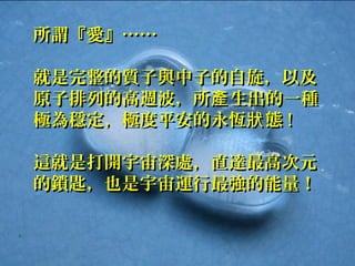 Page 30
所謂『愛』……所謂『愛』……
就是完整的質子與中子的自旋，以及就是完整的質子與中子的自旋，以及
原子排列的高週波，所 生出的一種產原子排列的高週波，所 生出的一種產
極為穩定，極度平安的永恆 態狀極為穩定，極度平安的永恆 態狀 !!
這就是打開宇宙深處，直達最高次元這就是打開宇宙深處，直達最高次元
的鎖匙，也是宇宙運行最強的能量！的鎖匙，也是宇宙運行最強的能量！
 
