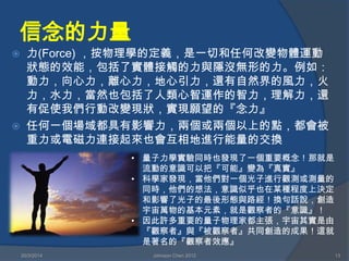 信念的力量
 力(Force) ，按物理學的定義，是一切和任何改變物體運動
狀態的效能，包括了實體接觸的力與隱沒無形的力。例如：
動力，向心力，離心力，地心引力，還有自然界的風力，火
力，水力，當然也包括了人類心智運作的智力，理解力，還
有促使我們行動改變現狀，實現願望的『念力』
 任何一個場域都具有影響力，兩個或兩個以上的點，都會被
重力或電磁力連接起來也會互相地進行能量的交換
20/3/2014 Johnson Chen 2012 13
• 量子力學實驗同時也發現了一個重要概念！那就是
流動的意識可以把『可能』變為『真實』
• 科學家發現，當他們對一個光子進行觀測或測量的
同時，他們的想法，意識似乎也在某種程度上決定
和影響了光子的最後形態與路經！換句話說，創造
宇宙萬物的基本元素，就是觀察者的『意識』！
• 因此許多重要的量子物理家都主張，宇宙其實是由
『觀察者』與『被觀察者』共同創造的成果！這就
是著名的『觀察者效應』
 