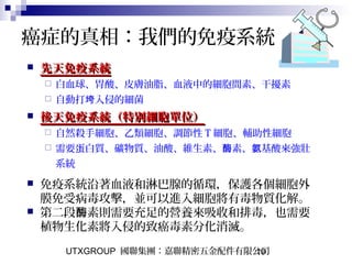 UTXGROUP 國聯集團：嘉聯精密五金配件有限公司10
 先天免疫系統先天免疫系統
 白血球、胃酸、皮膚油脂、血液中的細胞間素、干擾素
 自動打 入侵的細菌垮
 後天免疫系統（特別細胞單位）後天免疫系統（特別細胞單位）
 自然殺手細胞、乙類細胞、調節性 T 細胞、輔助性細胞
 需要蛋白質、礦物質、油酸、維生素、 素、 基酸來強壯酶 氨
系統
 免疫系統沿著血液和淋巴腺的循環，保護各個細胞外
膜免受病毒攻擊，並可以進入細胞將有毒物質化解。
 第二段 素則需要充足的營養來吸收和排毒，也需要酶
植物生化素將入侵的致癌毒素分化消滅。
癌症的真相：我們的免疫系統
 