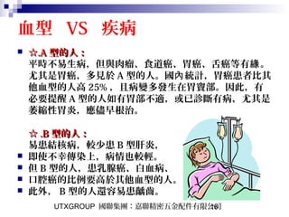 UTXGROUP 國聯集團：嘉聯精密五金配件有限公司16
血型 VS 疾病
 ☆☆.A.A 型的人：型的人：
平時不易生病，但與肉瘤、食道癌、胃癌、舌癌等有 。緣
尤其是胃癌，多見於 A 型的人。國 統計，胃癌患者比其內
他血型的人高 25% ，且病變多發生在胃竇部。因此，有
必要提醒 A 型的人如有胃部不適，或已診斷有病，尤其是
萎縮性胃炎，應儘早根治。
☆☆ .B.B 型的人：型的人：
易患結核病，較少患 B 型肝炎，
 即使不幸傳染上，病情也較輕。
 但 B 型的人，患乳腺癌、白血病、
 口腔癌的比例要高於其他血型的人。
 此外， B 型的人還容易患齲齒。
 