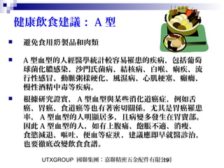 UTXGROUP 國聯集團：嘉聯精密五金配件有限公司19
健康飲食建議： A 型
 避免食用 製品和肉類奶
 A 型血型的人經醫學統計較容易罹患的疾病，包括葡萄
球菌化膿感染、沙門氏菌病、結核病、白喉、痢疾、流
行性感冒、動脈粥樣硬化、風濕病、心肌梗塞、癲癇、
慢性酒精中毒等疾病。
 根據研究證實， A 型血型與某些消化道癌症，例如舌
癌、胃癌、食道癌等也有著密切關係，尤其是胃癌罹患
率， A 型血型的人明顯居多，且病變多發生在胃竇部。
因此 A 型血型的人，如有上腹痛、飽脹不適、消瘦、
食慾減退、嘔吐、便血等症 ，建議應即早就醫診治，狀
也要徹底改變飲食食譜。
 