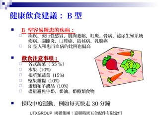 UTXGROUP 國聯集團：嘉聯精密五金配件有限公司21
健康飲食建議： B 型
 B 型容易罹患的疾病：
 痢疾、流行性感冒、肌肉萎縮、紅斑、骨病、泌尿生殖系統
疾病、關節炎、口腔癌、結核病、乳腺癌
 B 型人罹患百血病的比例也偏高
 飲食注意事項：飲食注意事項：
 各式蔬菜（ 55 ％）
 水果 (10%)
 根莖類蔬菜 (15%)
 堅果雜糧 (10%)
 蛋類和羊 品奶 (10%)
 盡量避免牛 、 油、 酪類食物奶 奶 奶
 採取中度運動，例如每天快走 30 分鐘
 