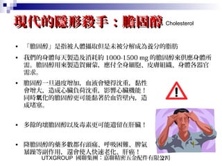 UTXGROUP 國聯集團：嘉聯精密五金配件有限公司27
現代的隱形殺手：膽固醇現代的隱形殺手：膽固醇
• 「膽固醇」是指被人體攝取但是未被分解成為養分的脂肪
• 我們的身體每天製造及消耗約 1000-1500 mg 的膽固醇來供應身體所
需。膽固醇用來製造賀爾蒙，應付全身細胞、皮膚組織、身體各器官
需求。
Cholesterol
• 膽固醇一旦過度增加，血液會變得沈重，黏性
會增大，造成心臟負荷沈重，影響心臟機能！
同時 化的膽固醇更可能黏著於血管壁內，造氧
成堵塞。
• 多餘的壞膽固醇以及毒素更可能遺留在肝臟！
• 降膽固醇的藥多數都有頭痛、呼吸困難、脾氣
暴躁等副作用，還會使人快速老化、肝癌！
 