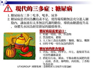 UTXGROUP 國聯集團：嘉聯精密五金配件有限公司29
現代的三多症：糖尿病現代的三多症：糖尿病
1. 糖尿病有三多：吃多、喝多、尿多
2. 糖尿病患者因為 島素不足，使得葡萄糖無法充分進入細胰
胞內，讓血液有太多無法代謝的糖份，導致血糖濃度升高
，身體失水因為經常排尿的關係增多。
糖尿病最需要忌口糖尿病最需要忌口！！
1. 杜絕一切煎、炒、炸食物
2. 禁食肥肉、 類奶
3. 人工加工食品及澱粉：麵條、麵包、 餅糕
4. 同時不喝一切有氣泡的飲料
糖尿病的飲食建議糖尿病的飲食建議
1. 苦瓜、南瓜、四季豆、川七、龍鬚菜等高
可溶性纖維蔬菜
2. 搭配有行血、稀血、平衡血糖及減肥的薑
、蒜頭、香菜、珈哩粉、肉桂粉、丁香粉
等香佐料
 