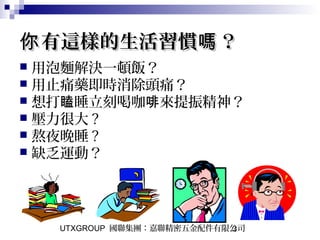 UTXGROUP 國聯集團：嘉聯精密五金配件有限公司3
有這樣的生活習慣 ？你 嗎有這樣的生活習慣 ？你 嗎
 用泡麵解決一頓飯？
 用止痛藥即時消除頭痛？
 想打 睡立刻喝咖 來提振精神？瞌 啡
 壓力很大 ?
 熬夜晚睡 ?
 缺乏運動？
 