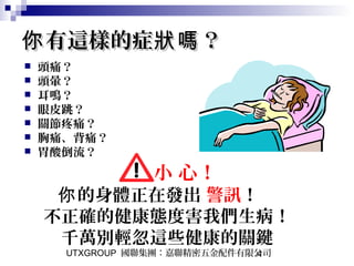 UTXGROUP 國聯集團：嘉聯精密五金配件有限公司4
有這樣的症 ？你 狀嗎有這樣的症 ？你 狀嗎
 頭痛？
 頭暈？
 耳鳴？
 眼皮跳？
 關節疼痛？
 胸痛、背痛？
 胃酸倒流？
小 心！
的身體正在發出你 警訊！　
不正確的健康態度害我們生病！
千萬別輕忽這些健康的關鍵
 