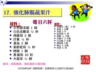UTXGROUP 國聯集團：嘉聯精密五金配件有限公司47
17. 強化肺腸蔬果汁17. 強化肺腸蔬果汁
材料：材料：
 小型甜菜根 1 條
 白色花椰菜 ½ 杯
 胡蘿蔔 2 條
 洋蔥 ½ 杯
 蕃茄 2 個
 新鮮藍莓 ½ 杯
 檸檬 1 個
 葡萄黑 10 粒
 火龍果 ½ 個
配料：配料：
 蒸餾水（ ）溫 2 杯
 蒜頭 1 小瓣
 老薑 5 片
 巴西利 ¼ 杯
 薑黃 ½ 小匙
 亞麻子 3 小匙
 白芝麻 3 小匙
 薄荷葉 4 葉
 枸己 3 大匙
 香菜 ¼ 杯
療效：預防肺癌、強化肺和大腸功能
日六杯每日六杯每
 