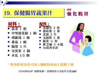 UTXGROUP 國聯集團：嘉聯精密五金配件有限公司49
19. 保健腸胃蔬果汁19. 保健腸胃蔬果汁
材料：材料：
 菠菜 1 把
 中型甜菜根 1 個
 胡蘿蔔 1 條
 蕃茄 1 個
 鳳梨 3 片
 奇異果 2 個
 木瓜 1/3 個
功效功效
強 化 腸 胃強 化 腸 胃
配料：配料：
 蒸餾水 2 杯
 薄荷葉 5 葉
 老薑 5 片
 九層塔 5 葉
 榛果 ¼ 杯
 芝麻黑 3 小匙
 小茴香少許
* 加排便效果可加入纖維粉和兩大匙椰子油增
 