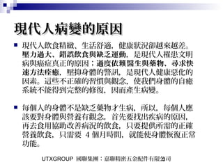 UTXGROUP 國聯集團：嘉聯精密五金配件有限公司5
現代人病變的原因現代人病變的原因
 現代人飲食精緻、生活舒適，健康狀況卻越來越差。
壓力過大、錯誤飲食與缺乏運動，是現代人罹患文明
病與癌症真正的原因；過度依 醫生與藥物、尋求快賴
速方法痊癒，壓抑身體的警訊，是現代人健康惡化的
因素。這些不正確的習慣與觀念，使我們身體的自癒
系統不能得到完整的修復，因而產生病變。 　
 每個人的身體不是缺乏藥物才生病，所以，每個人應
該要對身體與營養有觀念，首先要找出疾病的原因，
再去食用協助改善病況的飲食，只要提供所需的正確
營養飲食，只需要 4 個月時間，就能使身體恢復正常
功能。
 