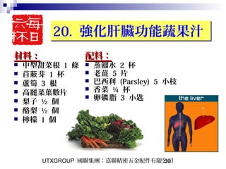 UTXGROUP 國聯集團：嘉聯精密五金配件有限公司50
20. 強化肝臟功能蔬果汁20. 強化肝臟功能蔬果汁
材料：材料：
 中型甜菜根 1 條
 苜 芽蔌 1 杯
 蘆筍 3 根
 高麗菜葉數片
 梨子 ½ 個
 酪梨 ½ 個
 檸檬 1 個
配料：配料：
 蒸餾水 2 杯
 老薑 5 片
 巴西利 (Parsley) 5 小枝
 香菜 ¼ 杯
 卵 脂磷 3 小匙
 
