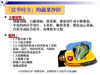 UTXGROUP 國聯集團：嘉聯精密五金配件有限公司54
「當季時令」的蔬菜沙拉「當季時令」的蔬菜沙拉
 主要材料：主要材料：
 胡蘿蔔絲、白蘿蔔絲、甜菜根、蕃茄切片或小顆蕃茄、
 少量的西洋芹切片、玉米粒、嫩菠菜葉、紫色包心菜絲、
 苜蓿芽或紅苜蓿芽、各種發芽豆類
 配料：配料：
 1~2 匙亞麻子粉
 1~2 大匙芝麻粉
 1/4 小匙肉桂粉或小茴香粉或丁香粉
 薑絲、蒜片、切碎的香菜、九層塔
 切碎的薄荷葉或迷迭香
 1 大匙橄欖油
 1 大匙椰子油
 檸檬汁或有機醋
 海鹽或醬油
 