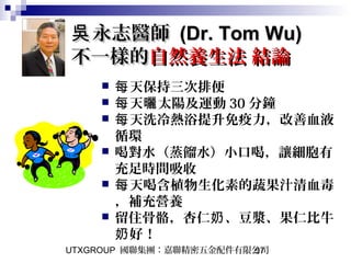 UTXGROUP 國聯集團：嘉聯精密五金配件有限公司57
永志醫師吳永志醫師吳 (Dr. Tom Wu)(Dr. Tom Wu)
不一樣的不一樣的自然養生法 結論自然養生法 結論
 天保持三次排便每
 天 太陽及運動每 曬 30 分鐘
 天洗冷熱浴提升免疫力，改善血液每
循環
 喝對水（蒸餾水）小口喝，讓細胞有
充足時間吸收
 天喝含植物生化素的蔬果汁清血毒每
，補充營養
 留住骨骼，杏仁 、豆漿、果仁比牛奶
好！奶
 