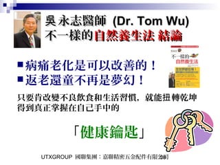 UTXGROUP 國聯集團：嘉聯精密五金配件有限公司58
永志醫師吳永志醫師吳 (Dr. Tom Wu)(Dr. Tom Wu)
不一樣的不一樣的自然養生法 結論自然養生法 結論
病痛老化是可以改善的！
返老還童不再是夢幻！
只要肯改變不良飲食和生活習慣，就能 轉乾坤扭
得到真正掌握在自己手中的
「健康鑰匙」
 