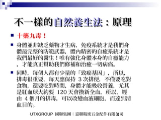 UTXGROUP 國聯集團：嘉聯精密五金配件有限公司6
不一樣的不一樣的自然養生法自然養生法：原理：原理
 十藥九毒！
 身體並非缺乏藥物才生病，免疫系統才是我們身
體最完整的防範武器，體內精密的自癒系統才是
我們最好的醫生！唯有強化身體本身的自癒能力
，才能真正幫助我們修補和治癒一切病痛。
 同時，每個人都有少量的「致癌基因」，所以，
排毒很重要，每天應保持 3 次排便，不僅要吃對
食物，還要吃對時間，身體才能吸收營養，尤其
是紅血球大約要 120 天會換新全血，所以，經
由 4 個月的排毒，可以改變血液細胞，而達到清
血目的。
 
