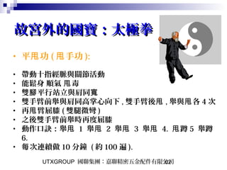 UTXGROUP 國聯集團：嘉聯精密五金配件有限公司62
故宮外的國寶：太極拳故宮外的國寶：太極拳
• 平 功甩 ( 手功甩 ):
• 帶動十指經脈與關節活動
• 能鬆身 順氣 毒甩
• 雙 平行站立與肩同腳 寬
• 雙手臂前舉與肩同高掌心向下 , 雙手臂後甩 , 舉與 各甩 4 次
• 再 臂屈膝甩 ( 雙腿微彎 )
• 之後雙手臂前舉時再度屈膝
• 動作口訣：舉甩 1 舉甩 2 舉甩 3 舉甩 4. 蹲甩 5 舉蹲
6.
• 次連續做每 10 分鐘 ( 約 100 遍 ).
 