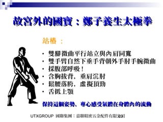 UTXGROUP 國聯集團：嘉聯精密五金配件有限公司63
故宮外的國寶：鄭子養生太極拳故宮外的國寶：鄭子養生太極拳
站樁 :
• 雙 微曲平行站立與 肩同腳 內 寬
• 雙手臂自然下垂手背朝外手肘手腕微曲
• 採腹部呼吸 !
• 含胸拔背，垂肩 肘沉
• 鬆腰落胯， 擬頂勁虛
• 舌抵上顎
保持這個姿勢，專心感受氣體在身體 的流動內保持這個姿勢，專心感受氣體在身體 的流動內
 