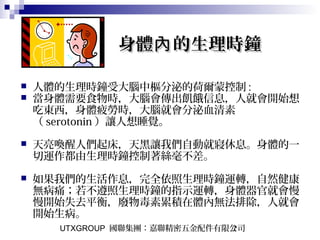 UTXGROUP 國聯集團：嘉聯精密五金配件有限公司7
身體 的生理時鐘內身體 的生理時鐘內
 人體的生理時鐘受大腦中樞分泌的荷爾蒙控制 :
 當身體需要食物時，大腦會傳出飢餓信息，人就會開始想
吃東西，身體疲勞時，大腦就會分泌血清素
（ serotonin ）讓人想睡覺。
 天亮喚醒人們起床，天黑讓我們自動就寢休息。身體的一
切運作都由生理時鐘控制著絲毫不差。
　
 如果我們的生活作息，完全依照生理時鐘運轉，自然健康
無病痛；若不遵照生理時鐘的指示運轉，身體器官就會慢
慢開始失去平衡，廢物毒素累積在體內無法排除，人就會
開始生病。
 