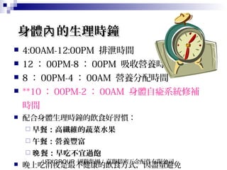 UTXGROUP 國聯集團：嘉聯精密五金配件有限公司8
身體 的生理時鐘內身體 的生理時鐘內
 4:00AM-12:00PM 排泄時間
 12 ： 00PM-8 ： 00PM 吸收營養時間
 8 ： 00PM-4 ： 00AM 營養分配時間
 **10 ： 00PM-2 ： 00AM 身體自瘉系統修補
時間
 配合身體生理時鐘的飲食好習慣：
 早餐：高纖維的蔬菜水果
 午餐：營養豐富
 餐：早吃不宜過飽晚
 晚上吃消夜是最不健康的飲食方式，因盡量避免
 