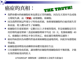 UTXGROUP 國聯集團：嘉聯精密五金配件有限公司9
 我們身體內的癌細胞原來也都是正常的細胞，因為先天基因不良或後
天環境失調，而「突變」「突變」成壞細胞、癌細胞。
 因為我們控制這些壞分子的免疫系統，和修補壞細胞的自瘉系統失常
和衰退，使人體內產生了癌細胞。
 癌細胞往往要累積到一定數目以上才會被察覺到，但是癌細胞是往往
用倍增的速度增殖！食道癌細胞增殖平均是 33 天，乳腺癌細胞 40
天。癌細胞只會增長不會自然死亡，癌症越往晚期增長越快！
 癌症的病患因為身體的營養素被癌細胞迅速地消耗，因此容易感覺疲
勞虛弱。
 癌細胞還會釋放毒素轉移到身體其他部位生長
 只有強健的免疫系統，讓身體的好細胞與壞細胞保持平衡狀態，才能
有效控制癌基因的壯大
癌症的真相： THE TRUTH!
THE TRUTH!
 