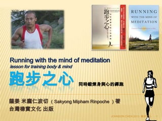 跑步之心
薩姜 米龐仁波切 （Sakyong Mipham Rinpoche ）著
台灣橡實文化 出版
Running with the mind of meditation
lesson for training body & mind
JOHNSON CHEN 2013 跑步之心 1
同時鍛煉身與心的禪跑
 