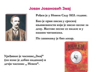 Јован Јовановић Змај
Рођен је у Новом Саду 1833. године.
Био је први писац у српској
књижевности који је писао песме за
децу. Његове песме се налазе и у
нашим читанкама.
По занимању је био лекар.
Уређивао је часопис,,Змај”
(по коме је добио надимак) и
дечји часопис ,, Невен”.
 