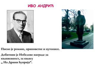ИВО АНДРИЋ
Писао је романе, приповетке и путописе.
Добитник је Нобелове награде за
књижевност, за књигу
,, На Дрини ћуприја”.
 
