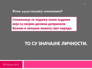 ТО СУ ЗНАЧАЈНЕ ЛИЧНОСТИ.
.28.Februar 2014.
4
Коме људи подижу споменике?
Споменици се подижу оним људима
који су својим делима допринели
бољем и лепшем животу свог народа.
 