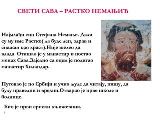 6
СВЕТИ САВА – РАСТКО НЕМАЊИЋ
Најмлађи син Стефана Немање. Дали
су му име Растко( да буде леп, здрав и
снажан као храст).Није желео да
влада. Отишао је у манастир и постао
монах Сава.Заједно са оцем је подигао
манастир Хиландар.
Путовао је по Србији и учио људе да читају, пишу, да
буду праведни и вредни.Отварао је прве школе и
болнице.
Био је први српски књижевник.
 