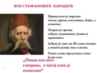 7
ВУК СТЕФАНОВИЋ КАРАЏИЋ
,,Пиши као што
говориш, а читај како је
написано”
Прикупљао је народне
песме, приче, пословице, бајке, з
агонетке.
Творац је српске
азбуке, књижевног језика и
правописа.
Азбуку је свео на 30 слова колико
у нашем језику имa гласова.
Свако слово представља само
један глас.
 