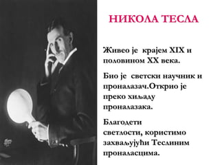 НИКОЛА ТЕСЛА
Живео је крајем XIX и
половином XX века.
Био је светски научник и
проналазач.Открио је
преко хиљаду
проналазака.
Благодети
светлости, користимо
захваљујући Теслиним
проналасцима.
 