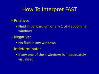 How To Interpret FAST
–Positive:
• Fluid in pericardium or any 1 of 4 abdominal
windows
–Negative:
• No fluid in any windows
–Indeterminate:
• If any one of the 4 windows is inadequately
visualized
 