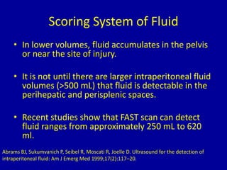 Scoring System of Fluid
• In lower volumes, fluid accumulates in the pelvis
or near the site of injury.
• It is not until there are larger intraperitoneal fluid
volumes (>500 mL) that fluid is detectable in the
perihepatic and perisplenic spaces.
• Recent studies show that FAST scan can detect
fluid ranges from approximately 250 mL to 620
ml.
Abrams BJ, Sukumvanich P, Seibel R, Moscati R, Joelle D. Ultrasound for the detection of
intraperitoneal fluid: Am J Emerg Med 1999;17(2):117–20.
 