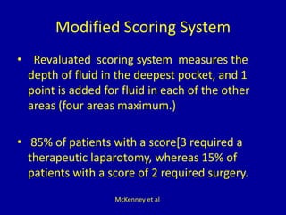 Modified Scoring System
• Revaluated scoring system measures the
depth of fluid in the deepest pocket, and 1
point is added for fluid in each of the other
areas (four areas maximum.)
• 85% of patients with a score[3 required a
therapeutic laparotomy, whereas 15% of
patients with a score of 2 required surgery.
McKenney et al
 