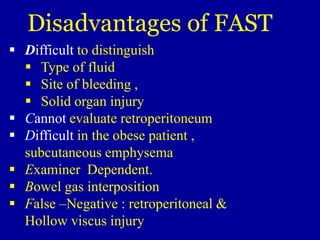 Difficult to distinguish
 Type of fluid
 Site of bleeding ,
 Solid organ injury
 Cannot evaluate retroperitoneum
 Difficult in the obese patient ,
subcutaneous emphysema
 Examiner Dependent.
 Bowel gas interposition
 False –Negative : retroperitoneal &
Hollow viscus injury
Disadvantages of FAST
 