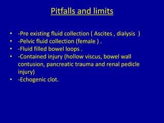 Pitfalls and limits
• -Pre existing fluid collection ( Ascites , dialysis )
• -Pelvic fluid collection (female ) .
• -Fluid filled bowel loops .
• -Contained injury (hollow viscus, bowel wall
contusion, pancreatic trauma and renal pedicle
injury)
• -Echogenic clot.
 