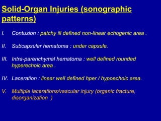 Solid-Organ Injuries (sonographic
patterns)
I. Contusion : patchy ill defined non-linear echogenic area .
II. Subcapsular hematoma : under capsule.
III. Intra-parenchymal hematoma : well defined rounded
hyperechoic area .
IV. Laceration : linear well defined hper / hypoechoic area.
V. Multiple lacerations/vascular injury (organic fracture,
disorganization )
 