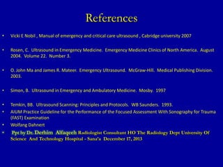References
• Vicki E Nobil , Manual of emergency and critical care ultrasound , Cabridge university 2007
• Rosen, C. Ultrasound in Emergency Medicine. Emergency Medicine Clinics of North America. August
2004. Volume 22. Number 3.
• O. John Ma and James R. Mateer. Emergency Ultrasound. McGraw-Hill. Medical Publishing Division.
2003.
• Simon, B. Ultrasound in Emergency and Ambulatory Medicine. Mosby. 1997
• Temkin, BB. Ultrasound Scanning: Principles and Protocols. WB Saunders. 1993.
• AIUM Practice Guideline for the Performance of the Focused Assessment With Sonography for Trauma
(FAST) Examination
• Wolfang Dahnert
• Ppt by Dr. Derhim Alfaqeeh Radiologist Consultant HO The Radiology Dept University Of
Science And Technology Hospital - Sana’a December 17, 2013
 