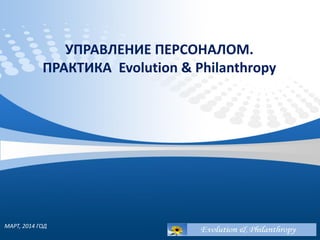 УПРАВЛЕНИЕ ПЕРСОНАЛОМ.
ПРАКТИКА Evolution & Philanthropy
МАРТ, 2014 ГОД
 