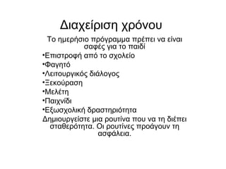 Διαχείριση χρόνου
Το ημερήσιο πρόγραμμα πρέπει να είναι
σαφές για το παιδί
•Επιστροφή από το σχολείο
•Φαγητό
•Λειτουργικός διάλογος
•Ξεκούραση
•Μελέτη
•Παιχνίδι
•Εξωσχολική δραστηριότητα
Δημιουργείστε μια ρουτίνα που να τη διέπει
σταθερότητα. Οι ρουτίνες προάγουν τη
ασφάλεια.
 