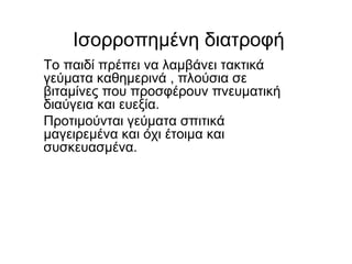 Iσορροπημένη διατροφή
Το παιδί πρέπει να λαμβάνει τακτικά
γεύματα καθημερινά , πλούσια σε
βιταμίνες που προσφέρουν πνευματική
διαύγεια και ευεξία.
Προτιμούνται γεύματα σπιτικά
μαγειρεμένα και όχι έτοιμα και
συσκευασμένα.
 