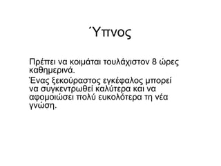 Ύπνος
Πρέπει να κοιμάται τουλάχιστον 8 ώρες
καθημερινά.
Ένας ξεκούραστος εγκέφαλος μπορεί
να συγκεντρωθεί καλύτερα και να
αφομοιώσει πολύ ευκολότερα τη νέα
γνώση.
 