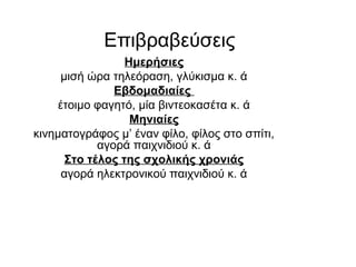 Eπιβραβεύσεις
Ημερήσιες
μισή ώρα τηλεόραση, γλύκισμα κ. ά
Εβδομαδιαίες
έτοιμο φαγητό, μία βιντεοκασέτα κ. ά
Μηνιαίες
κινηματογράφος μ’ έναν φίλο, φίλος στο σπίτι,
αγορά παιχνιδιού κ. ά
Στο τέλος της σχολικής χρονιάς
αγορά ηλεκτρονικού παιχνιδιού κ. ά
 
