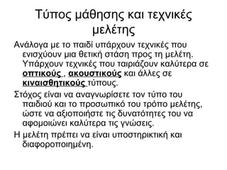 Τύπος μάθησης και τεχνικές
μελέτης
Ανάλογα με το παιδί υπάρχουν τεχνικές που
ενισχύουν μια θετική στάση προς τη μελέτη.
Υπάρχουν τεχνικές που ταιριάζουν καλύτερα σε
οπτικούς , ακουστικούς και άλλες σε
κιναισθητικούς τύπους.
Στόχος είναι να αναγνωρίσετε τον τύπο του
παιδιού και το προσωπικό του τρόπο μελέτης,
ώστε να αξιοποιήστε τις δυνατότητες του να
αφομοιώνει καλύτερα τις γνώσεις.
H μελέτη πρέπει να είναι υποστηρικτική και
διαφοροποιημένη.
 