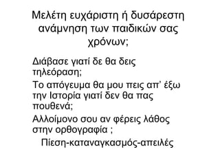 Μελέτη ευχάριστη ή δυσάρεστη
ανάμνηση των παιδικών σας
χρόνων;
Διάβασε γιατί δε θα δεις
τηλεόραση;
Το απόγευμα θα μου πεις απ’ έξω
την Ιστορία γιατί δεν θα πας
πουθενά;
Αλλοίμονο σου αν φέρεις λάθος
στην ορθογραφία ;
Πίεση-καταναγκασμός-απειλές
 