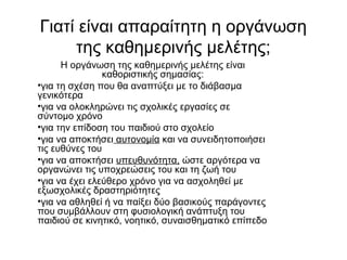 Γιατί είναι απαραίτητη η οργάνωση
της καθημερινής μελέτης;
Η οργάνωση της καθημερινής μελέτης είναι
καθοριστικής σημασίας:
•για τη σχέση που θα αναπτύξει με το διάβασμα
γενικότερα
•για να ολοκληρώνει τις σχολικές εργασίες σε
σύντομο χρόνο
•για την επίδοση του παιδιού στο σχολείο
•για να αποκτήσει αυτονομία και να συνειδητοποιήσει
τις ευθύνες του
•για να αποκτήσει υπευθυνότητα, ώστε αργότερα να
οργανώνει τις υποχρεώσεις του και τη ζωή του
•για να έχει ελεύθερο χρόνο για να ασχοληθεί με
εξωσχολικές δραστηριότητες
•για να αθληθεί ή να παίξει δύο βασικούς παράγοντες
που συμβάλλουν στη φυσιολογική ανάπτυξη του
παιδιού σε κινητικό, νοητικό, συναισθηματικό επίπεδο
 