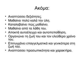 Ακόμα:
• Αναπτύσσει δεξιότητες.
• Μαθαίνει πολύ καλά την ύλη.
• Καταλαβαίνει πώς μαθαίνει.
• Μαθαίνει από τα λάθη του.
• Αποκτά αυτοέλεγχο και αυτοπεποίθηση.
• Οργανώνει τη ζωή του και τον ελεύθερο χρόνο
του.
• Επιτυγχάνει επαγγελματικά και γενικότερα στη
ζωή του.
• Αναπτύσσει προσωπικότητα και χαρακτήρα.
 